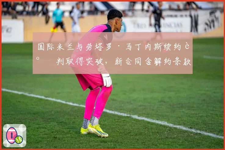 国际米兰与劳塔罗·马丁内斯续约谈判取得突破,新合同含解约条款