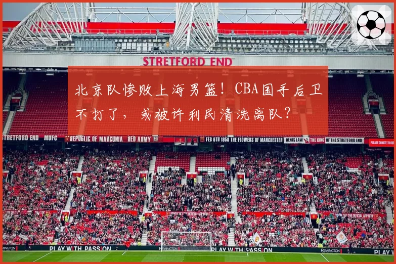 北京队惨败上海男篮!CBA国手后卫不打了,或被许利民清洗离队?