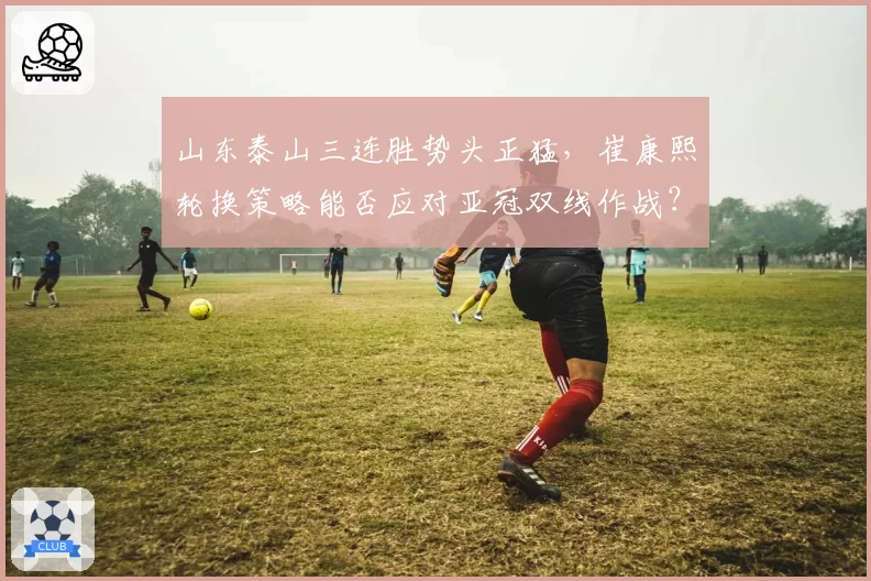 山东泰山三连胜势头正猛,崔康熙轮换策略能否应对亚冠双线作战?