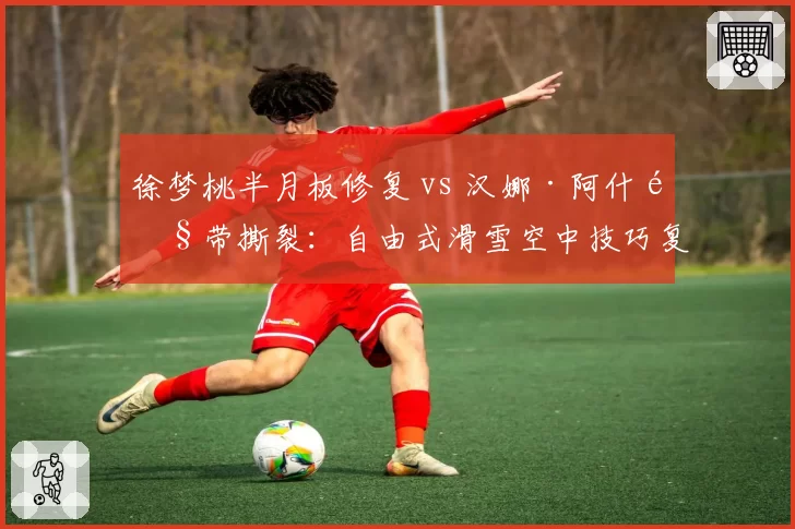 徐梦桃半月板修复 vs 汉娜·阿什韧带撕裂:自由式滑雪空中技巧复出时间差