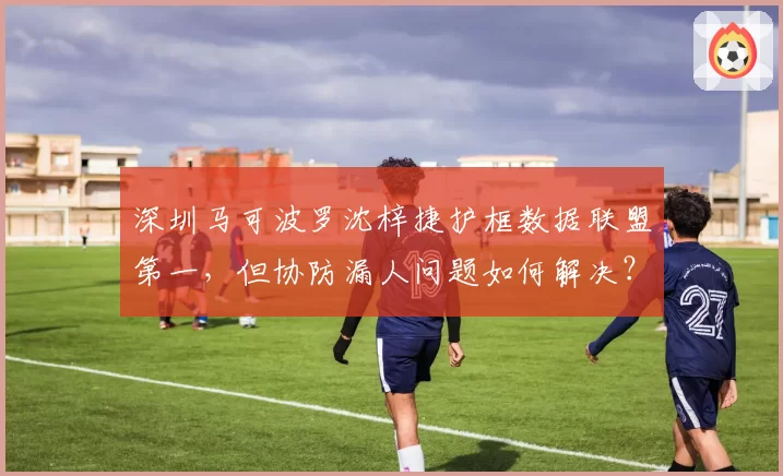 深圳马可波罗沈梓捷护框数据联盟第一，但协防漏人问题如何解决？