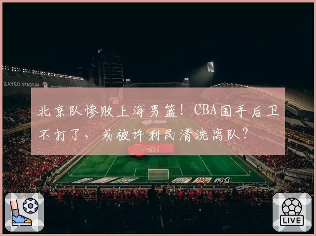 北京队惨败上海男篮！CBA国手后卫不打了，或被许利民清洗离队？