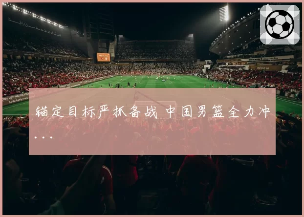 锚定目标严抓备战 中国男篮全力冲...