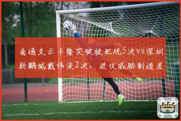 南通支云卡隆突破被犯规5次vs深圳新鹏城戴伟浚2次,进攻威胁制造差异