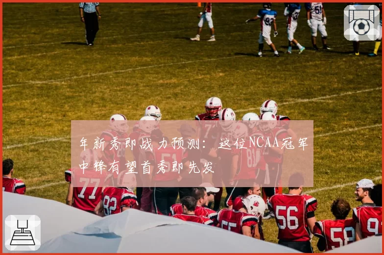 年新秀即战力预测：这位NCAA冠军中锋有望首秀即先发