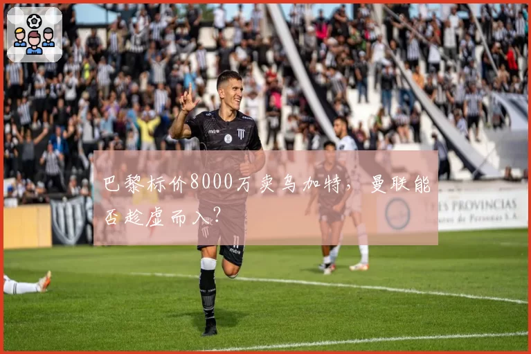 巴黎标价8000万卖乌加特,曼联能否趁虚而入?