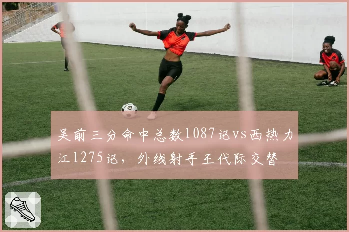 吴前三分命中总数1087记vs西热力江1275记,外线射手王代际交替