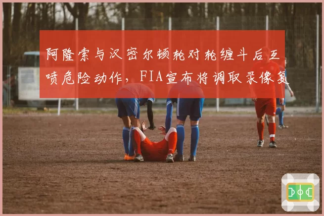 阿隆索与汉密尔顿轮对轮缠斗后互喷危险动作,FIA宣布将调取录像复盘