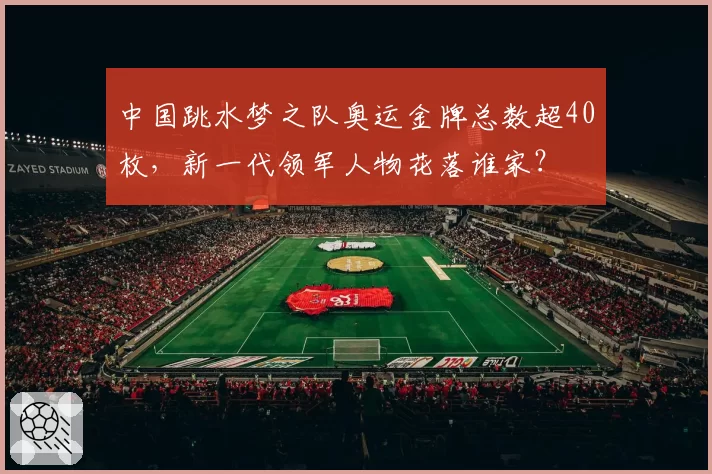 中国跳水梦之队奥运金牌总数超40枚，新一代领军人物花落谁家？