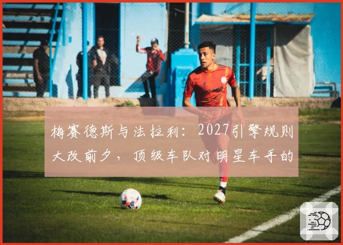梅赛德斯与法拉利：2027引擎规则大改前夕，顶级车队对明星车手的争夺策略