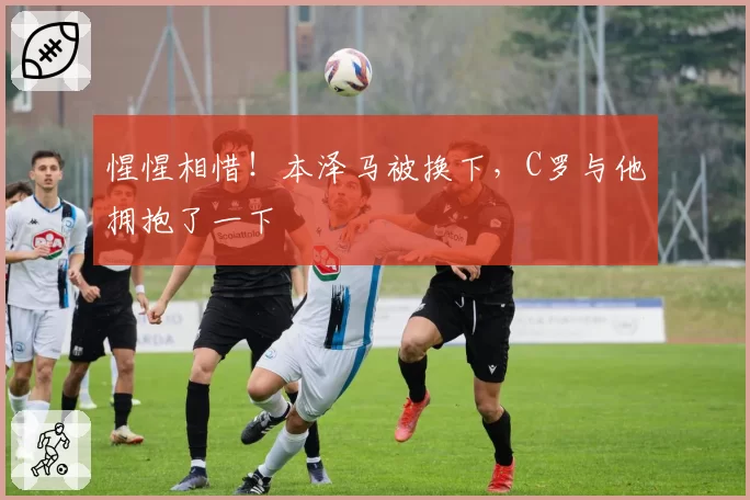 惺惺相惜！本泽马被换下，C罗与他拥抱了一下