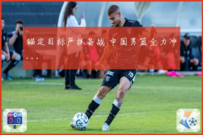 锚定目标严抓备战 中国男篮全力冲...
