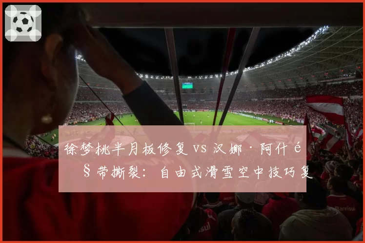 徐梦桃半月板修复 vs 汉娜·阿什韧带撕裂：自由式滑雪空中技巧复出时间差
