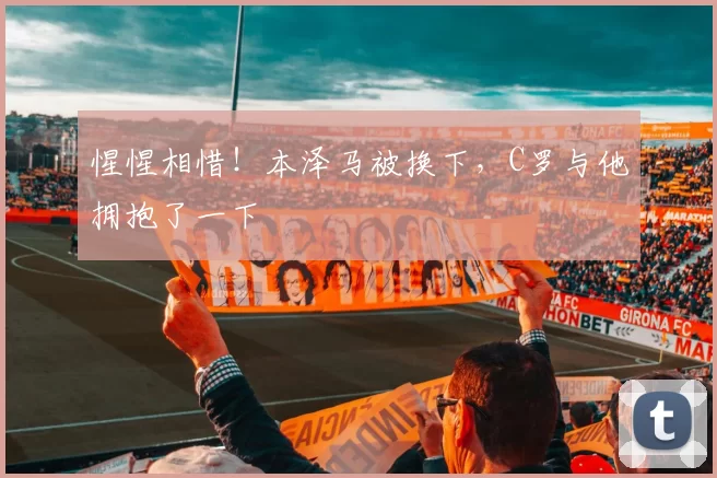 惺惺相惜!本泽马被换下,C罗与他拥抱了一下