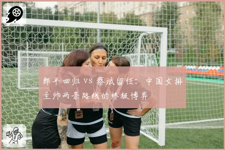 郎平回归 vs 蔡斌留任:中国女排主帅两条路线的终极博弈