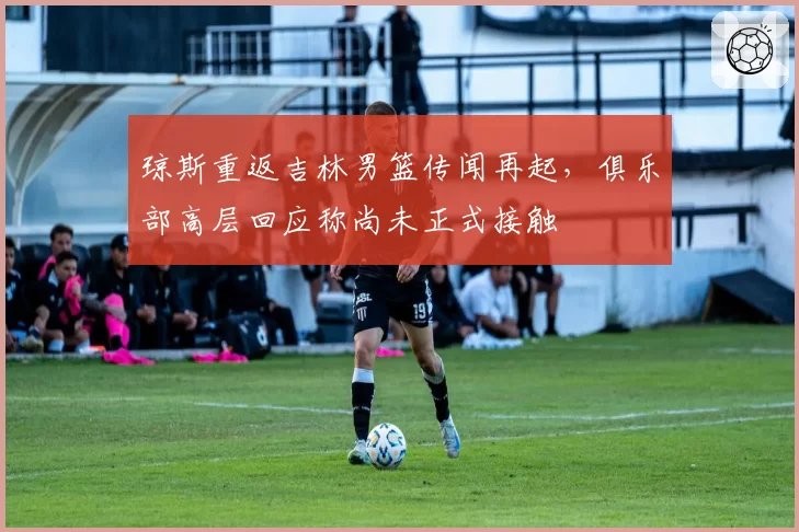 琼斯重返吉林男篮传闻再起，俱乐部高层回应称尚未正式接触
