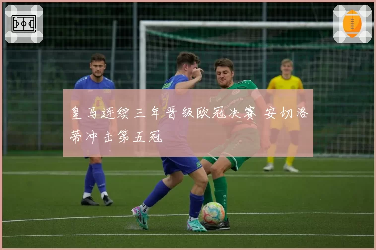 皇马连续三年晋级欧冠决赛 安切洛蒂冲击第五冠