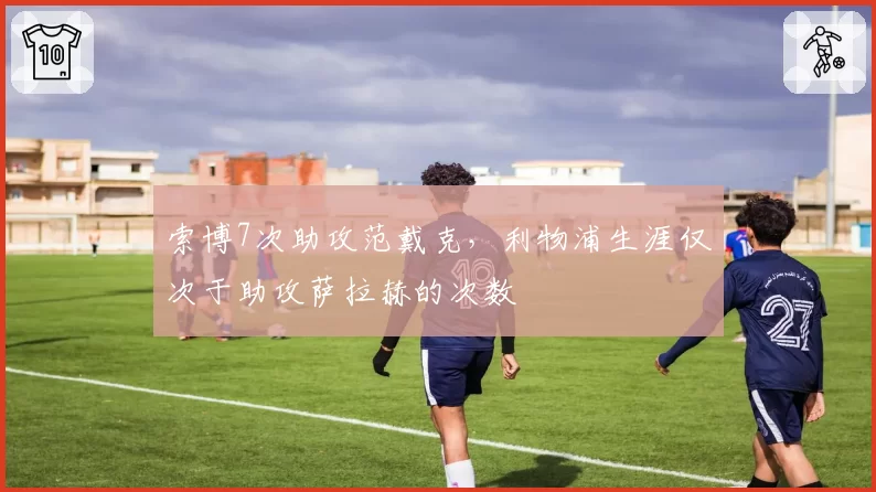 索博7次助攻范戴克，利物浦生涯仅次于助攻萨拉赫的次数