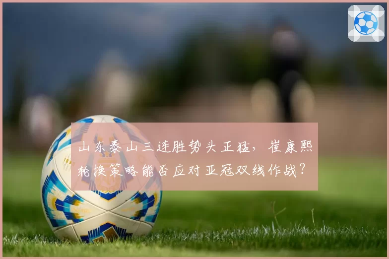 山东泰山三连胜势头正猛，崔康熙轮换策略能否应对亚冠双线作战？