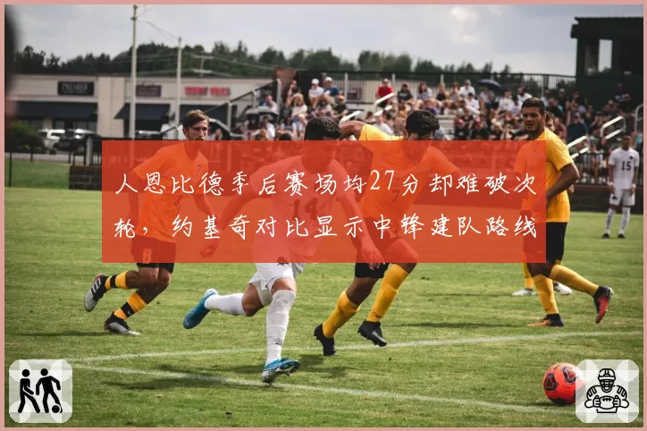 人恩比德季后赛场均27分却难破次轮，约基奇对比显示中锋建队路线差异