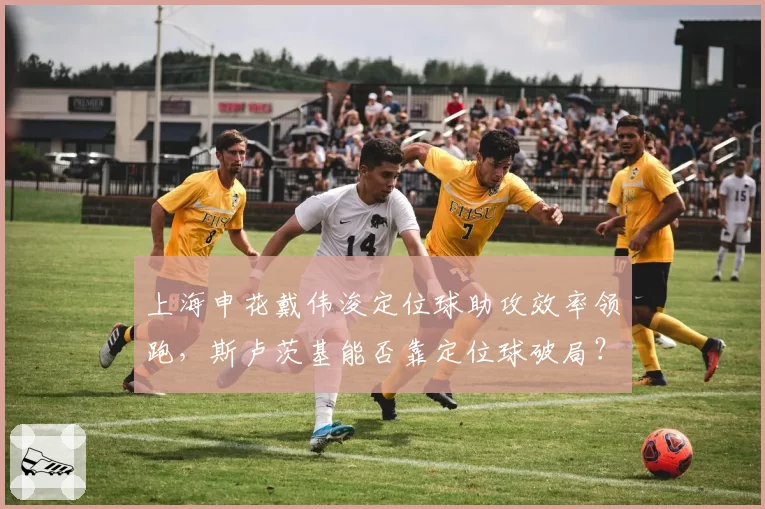 上海申花戴伟浚定位球助攻效率领跑，斯卢茨基能否靠定位球破局？
