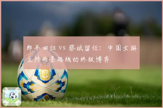 郎平回归 vs 蔡斌留任:中国女排主帅两条路线的终极博弈