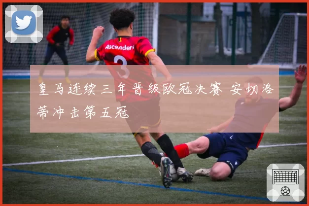 皇马连续三年晋级欧冠决赛 安切洛蒂冲击第五冠