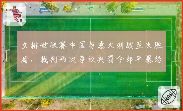 女排世联赛中国与意大利战至决胜局，裁判两次争议判罚令郎平暴怒