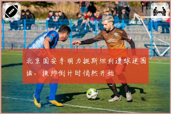 北京国安李明力挺斯坦利遭球迷围堵，换帅倒计时悄然开始