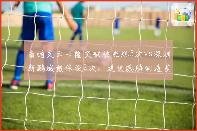 南通支云卡隆突破被犯规5次vs深圳新鹏城戴伟浚2次,进攻威胁制造差异
