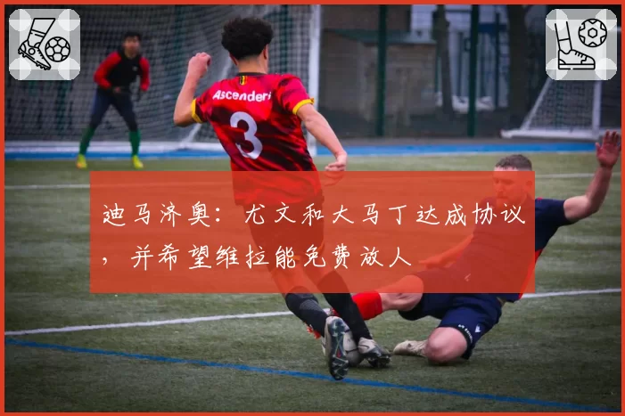 迪马济奥:尤文和大马丁达成协议,并希望维拉能免费放人