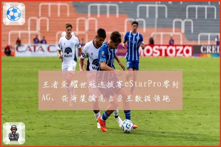 王者荣耀世冠选拔赛eStarPro零封AG，花海裴擒虎击杀王数据领跑