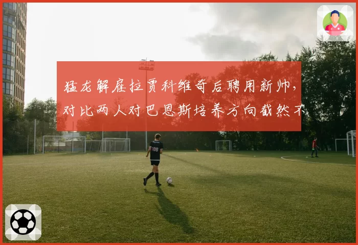 猛龙解雇拉贾科维奇后聘用新帅,对比两人对巴恩斯培养方向截然不同__br_