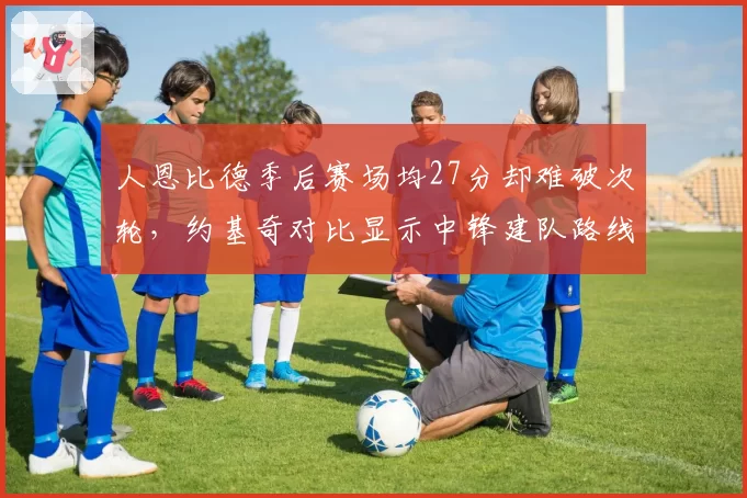 人恩比德季后赛场均27分却难破次轮，约基奇对比显示中锋建队路线差异