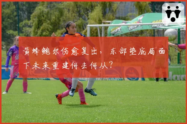 黄蜂鲍尔伤愈复出,东部垫底局面下未来重建何去何从?