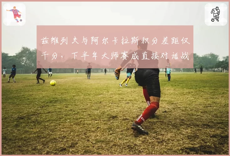 兹维列夫与阿尔卡拉斯积分差距仅千分，下半年大师赛成直接对话战场