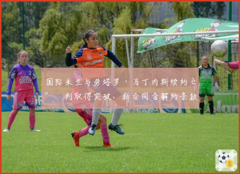 国际米兰与劳塔罗·马丁内斯续约谈判取得突破,新合同含解约条款