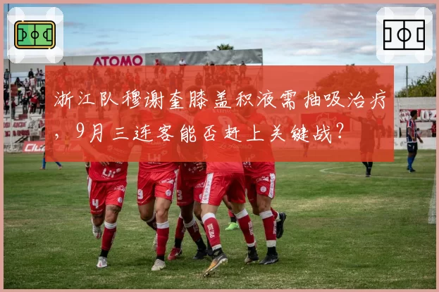 浙江队穆谢奎膝盖积液需抽吸治疗，9月三连客能否赶上关键战？
