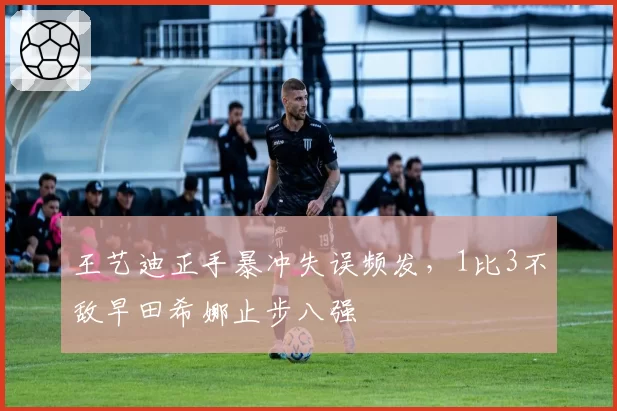 王艺迪正手暴冲失误频发，1比3不敌早田希娜止步八强