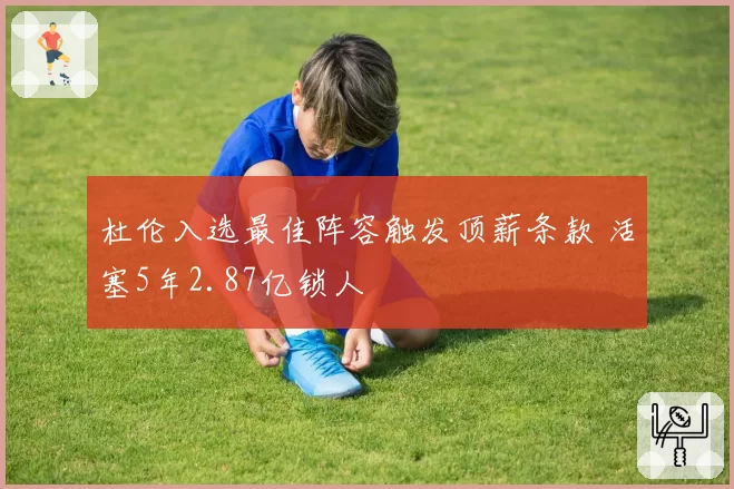 杜伦入选最佳阵容触发顶薪条款 活塞5年2.87亿锁人