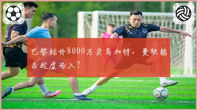 巴黎标价8000万卖乌加特，曼联能否趁虚而入？