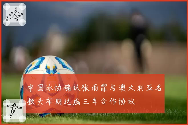 中国泳协确认张雨霏与澳大利亚名教头布朗达成三年合作协议