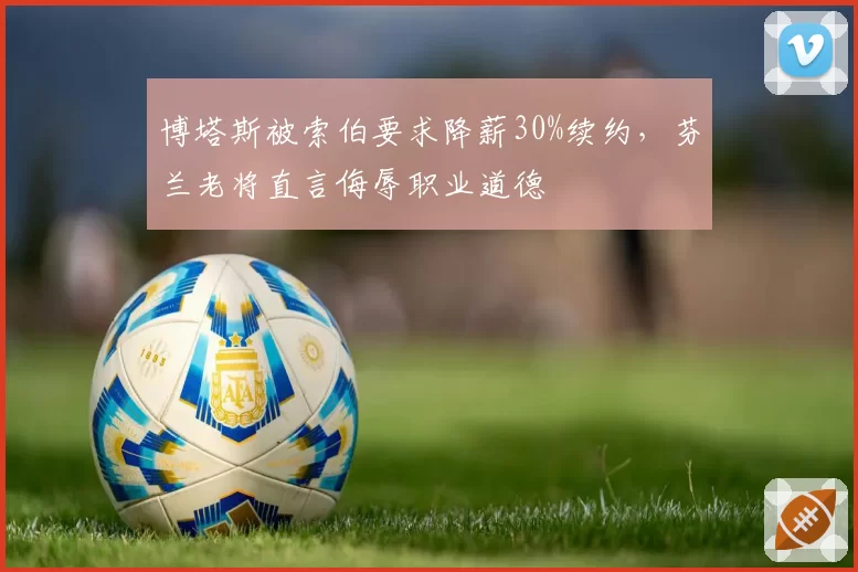博塔斯被索伯要求降薪30%续约，芬兰老将直言侮辱职业道德
