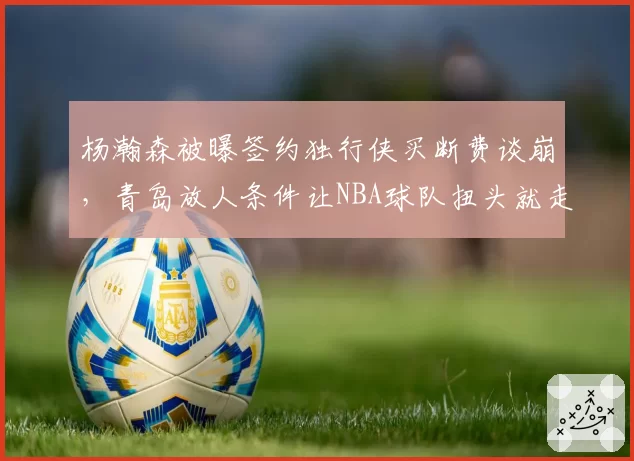 杨瀚森被曝签约独行侠买断费谈崩,青岛放人条件让NBA球队扭头就走