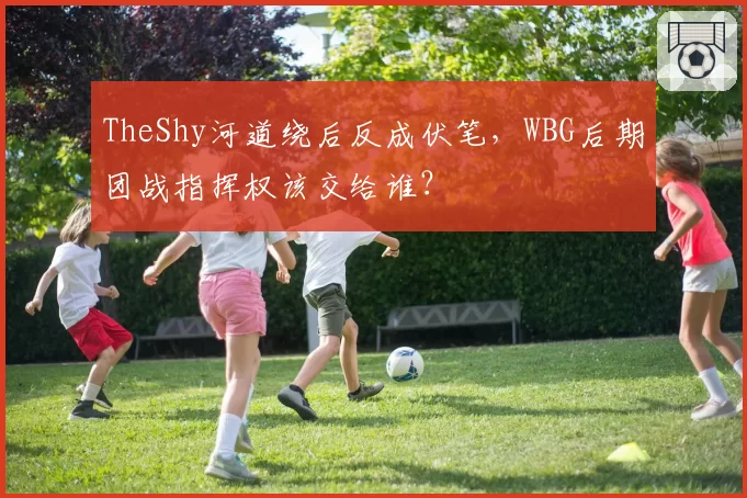 TheShy河道绕后反成伏笔,WBG后期团战指挥权该交给谁?