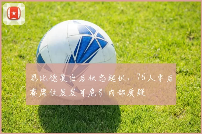 恩比德复出后状态起伏,76人季后赛席位岌岌可危引内部质疑