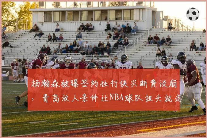 杨瀚森被曝签约独行侠买断费谈崩，青岛放人条件让NBA球队扭头就走