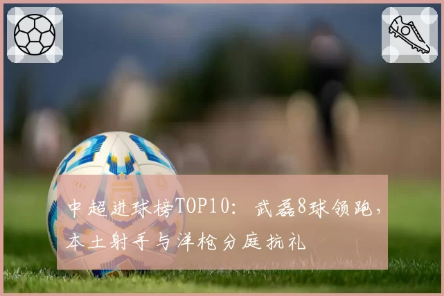 中超进球榜TOP10：武磊8球领跑，本土射手与洋枪分庭抗礼