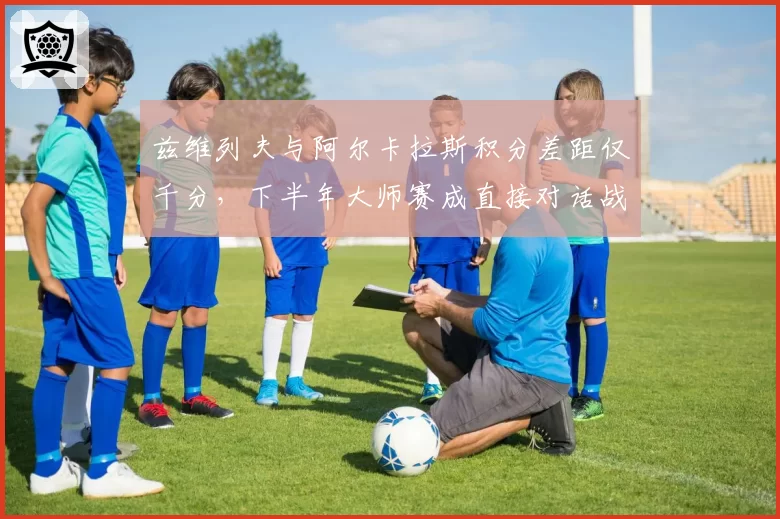 兹维列夫与阿尔卡拉斯积分差距仅千分，下半年大师赛成直接对话战场