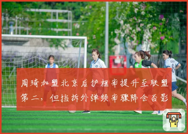 周琦加盟北京后护框率提升至联盟第二，但挡拆外弹频率骤降会否影响整体进攻？